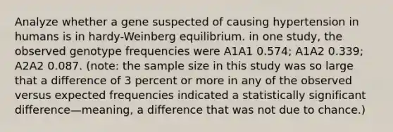 Analyze whether a gene suspected of causing hypertension in humans is in hardy-Weinberg equilibrium. in one study, the observed genotype frequencies were A1A1 0.574; A1A2 0.339; A2A2 0.087. (note: the sample size in this study was so large that a difference of 3 percent or more in any of the observed versus expected frequencies indicated a statistically significant difference—meaning, a difference that was not due to chance.)