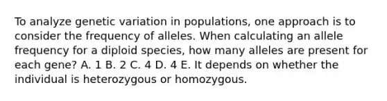 To analyze genetic variation in populations, one approach is to consider the frequency of alleles. When calculating an allele frequency for a diploid species, how many alleles are present for each gene? A. 1 B. 2 C. 4 D. 4 E. It depends on whether the individual is heterozygous or homozygous.