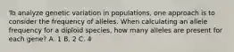 To analyze genetic variation in populations, one approach is to consider the frequency of alleles. When calculating an allele frequency for a diploid species, how many alleles are present for each gene? A. 1 B. 2 C. 4