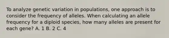 To analyze genetic variation in populations, one approach is to consider the frequency of alleles. When calculating an allele frequency for a diploid species, how many alleles are present for each gene? A. 1 B. 2 C. 4