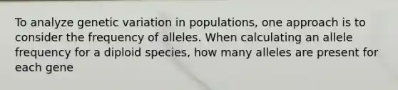 To analyze genetic variation in populations, one approach is to consider the frequency of alleles. When calculating an allele frequency for a diploid species, how many alleles are present for each gene