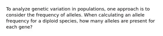 To analyze genetic variation in populations, one approach is to consider the frequency of alleles. When calculating an allele frequency for a diploid species, how many alleles are present for each gene?