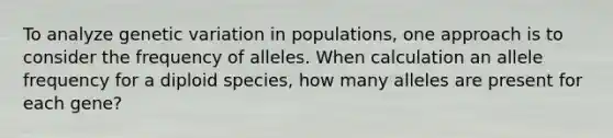 To analyze genetic variation in populations, one approach is to consider the frequency of alleles. When calculation an allele frequency for a diploid species, how many alleles are present for each gene?