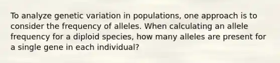 To analyze genetic variation in populations, one approach is to consider the frequency of alleles. When calculating an allele frequency for a diploid species, how many alleles are present for a single gene in each individual?