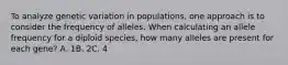 To analyze genetic variation in populations, one approach is to consider the frequency of alleles. When calculating an allele frequency for a diploid species, how many alleles are present for each gene? A. 1​​​B. 2​​​C. 4