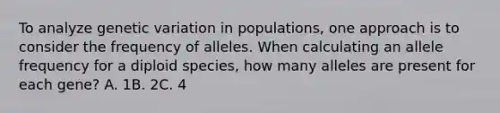 To analyze genetic variation in populations, one approach is to consider the frequency of alleles. When calculating an allele frequency for a diploid species, how many alleles are present for each gene? A. 1​​​B. 2​​​C. 4