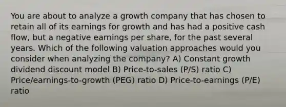 You are about to analyze a growth company that has chosen to retain all of its earnings for growth and has had a positive cash flow, but a negative earnings per share, for the past several years. Which of the following valuation approaches would you consider when analyzing the company? A) Constant growth dividend discount model B) Price-to-sales (P/S) ratio C) Price/earnings-to-growth (PEG) ratio D) Price-to-earnings (P/E) ratio