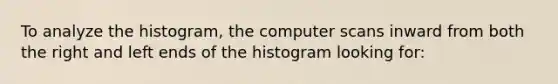 To analyze the histogram, the computer scans inward from both the right and left ends of the histogram looking for: