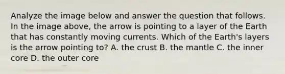 Analyze the image below and answer the question that follows. In the image above, the arrow is pointing to a layer of the Earth that has constantly moving currents. Which of the Earth's layers is the arrow pointing to? A. the crust B. the mantle C. the inner core D. the outer core