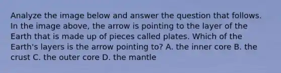 Analyze the image below and answer the question that follows. In the image above, the arrow is pointing to the layer of the Earth that is made up of pieces called plates. Which of the Earth's layers is the arrow pointing to? A. the inner core B. the crust C. the outer core D. the mantle