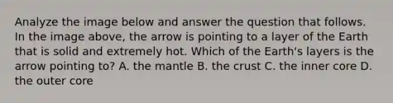 Analyze the image below and answer the question that follows. In the image above, the arrow is pointing to a layer of the Earth that is solid and extremely hot. Which of the Earth's layers is the arrow pointing to? A. the mantle B. the crust C. the inner core D. the outer core