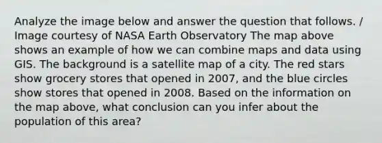 Analyze the image below and answer the question that follows. / Image courtesy of NASA Earth Observatory The map above shows an example of how we can combine maps and data using GIS. The background is a satellite map of a city. The red stars show grocery stores that opened in 2007, and the blue circles show stores that opened in 2008. Based on the information on the map above, what conclusion can you infer about the population of this area?