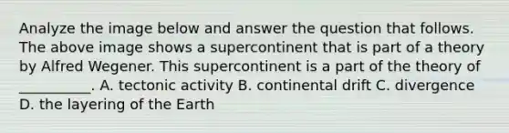 Analyze the image below and answer the question that follows. The above image shows a supercontinent that is part of a theory by Alfred Wegener. This supercontinent is a part of the theory of __________. A. tectonic activity B. continental drift C. divergence D. the layering of the Earth