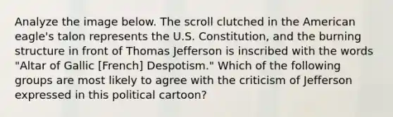 Analyze the image below. The scroll clutched in the American eagle's talon represents the U.S. Constitution, and the burning structure in front of Thomas Jefferson is inscribed with the words "Altar of Gallic [French] Despotism." Which of the following groups are most likely to agree with the criticism of Jefferson expressed in this political cartoon?