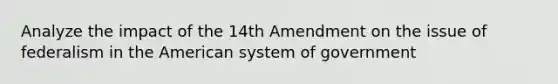 Analyze the impact of the 14th Amendment on the issue of federalism in the American system of government