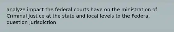 analyze impact the federal courts have on the ministration of Criminal Justice at the state and local levels to the Federal question jurisdiction