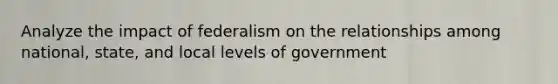 Analyze the impact of federalism on the relationships among national, state, and local levels of government