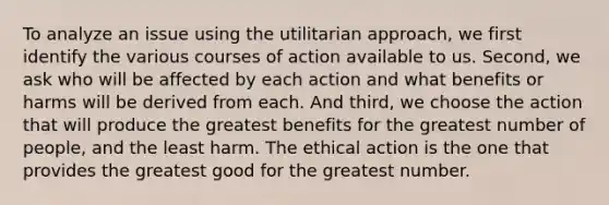 To analyze an issue using the utilitarian approach, we first identify the various courses of action available to us. Second, we ask who will be affected by each action and what benefits or harms will be derived from each. And third, we choose the action that will produce the greatest benefits for the greatest number of people, and the least harm. The ethical action is the one that provides the greatest good for the greatest number.