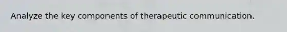 Analyze the key components of therapeutic communication.