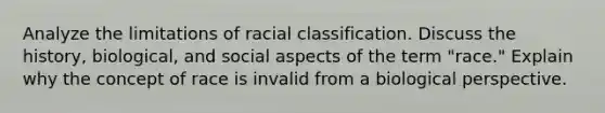 Analyze the limitations of racial classification. Discuss the history, biological, and social aspects of the term "race." Explain why the concept of race is invalid from a biological perspective.