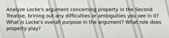 Analyze Locke's argument concerning property in the Second Treatise, brining out any difficulties or ambiguities you see in it? What is Locke's overall purpose in the argument? What role does property play?