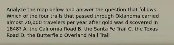 Analyze the map below and answer the question that follows. Which of the four trails that passed through Oklahoma carried almost 20,000 travelers per year after gold was discovered in 1848? A. the California Road B. the Santa Fe Trail C. the Texas Road D. the Butterfield Overland Mail Trail