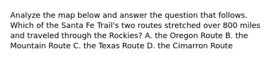 Analyze the map below and answer the question that follows. Which of the Santa Fe Trail's two routes stretched over 800 miles and traveled through the Rockies? A. the Oregon Route B. the Mountain Route C. the Texas Route D. the Cimarron Route