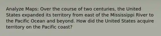 Analyze Maps: Over the course of two centuries, the United States expanded its territory from east of the Mississippi River to the Pacific Ocean and beyond. How did the United States acquire territory on the Pacific coast?