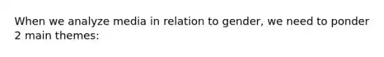 When we analyze media in relation to gender, we need to ponder 2 main themes: