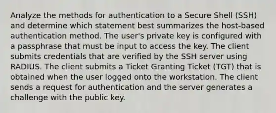 Analyze the methods for authentication to a Secure Shell (SSH) and determine which statement best summarizes the host-based authentication method. The user's private key is configured with a passphrase that must be input to access the key. The client submits credentials that are verified by the SSH server using RADIUS. The client submits a Ticket Granting Ticket (TGT) that is obtained when the user logged onto the workstation. The client sends a request for authentication and the server generates a challenge with the public key.