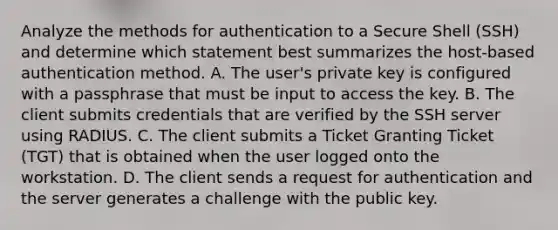 Analyze the methods for authentication to a Secure Shell (SSH) and determine which statement best summarizes the host-based authentication method. A. The user's private key is configured with a passphrase that must be input to access the key. B. The client submits credentials that are verified by the SSH server using RADIUS. C. The client submits a Ticket Granting Ticket (TGT) that is obtained when the user logged onto the workstation. D. The client sends a request for authentication and the server generates a challenge with the public key.