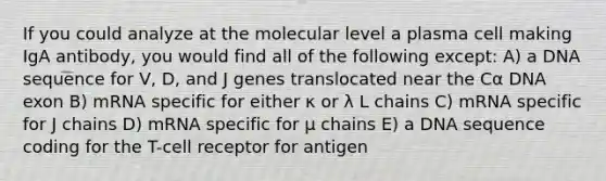 If you could analyze at the molecular level a plasma cell making IgA antibody, you would find all of the following except: A) a DNA sequence for V, D, and J genes translocated near the Cα DNA exon B) mRNA specific for either κ or λ L chains C) mRNA specific for J chains D) mRNA specific for μ chains E) a DNA sequence coding for the T-cell receptor for antigen