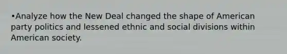 •Analyze how the New Deal changed the shape of American party politics and lessened ethnic and social divisions within American society.