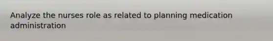 Analyze the nurses role as related to planning medication administration