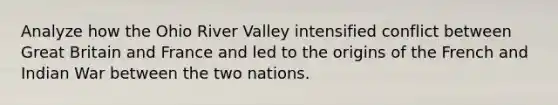 Analyze how the Ohio River Valley intensified conflict between Great Britain and France and led to the origins of the French and Indian War between the two nations.