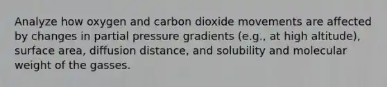 Analyze how oxygen and carbon dioxide movements are affected by changes in partial pressure gradients (e.g., at high altitude), surface area, diffusion distance, and solubility and molecular weight of the gasses.