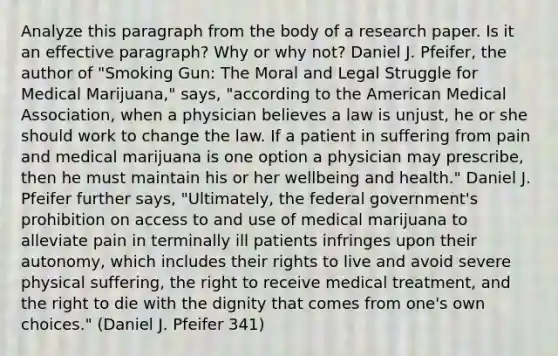 Analyze this paragraph from the body of a research paper. Is it an effective paragraph? Why or why not? Daniel J. Pfeifer, the author of "Smoking Gun: The Moral and Legal Struggle for Medical Marijuana," says, "according to the American Medical Association, when a physician believes a law is unjust, he or she should work to change the law. If a patient in suffering from pain and medical marijuana is one option a physician may prescribe, then he must maintain his or her wellbeing and health." Daniel J. Pfeifer further says, "Ultimately, the federal government's prohibition on access to and use of medical marijuana to alleviate pain in terminally ill patients infringes upon their autonomy, which includes their rights to live and avoid severe physical suffering, the right to receive medical treatment, and the right to die with the dignity that comes from one's own choices." (Daniel J. Pfeifer 341)