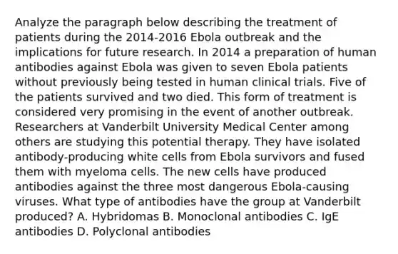 Analyze the paragraph below describing the treatment of patients during the 2014-2016 Ebola outbreak and the implications for future research. In 2014 a preparation of human antibodies against Ebola was given to seven Ebola patients without previously being tested in human clinical trials. Five of the patients survived and two died. This form of treatment is considered very promising in the event of another outbreak. Researchers at Vanderbilt University Medical Center among others are studying this potential therapy. They have isolated antibody-producing white cells from Ebola survivors and fused them with myeloma cells. The new cells have produced antibodies against the three most dangerous Ebola-causing viruses. What type of antibodies have the group at Vanderbilt produced? A. Hybridomas B. Monoclonal antibodies C. IgE antibodies D. Polyclonal antibodies