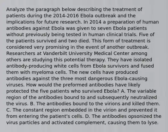 Analyze the paragraph below describing the treatment of patients during the 2014-2016 Ebola outbreak and the implications for future research. In 2014 a preparation of human antibodies against Ebola was given to seven Ebola patients without previously being tested in human clinical trials. Five of the patients survived and two died. This form of treatment is considered very promising in the event of another outbreak. Researchers at Vanderbilt University Medical Center among others are studying this potential therapy. They have isolated antibody-producing white cells from Ebola survivors and fused them with myeloma cells. The new cells have produced antibodies against the three most dangerous Ebola-causing viruses. How would the preformed antibodies have likely protected the five patients who survived Ebola? A. The variable region of the antibodies bound to and subsequently neutralized the virus. B. The antibodies bound to the virions and killed them. C. The constant region embedded in the virion and prevented it from entering the patient's cells. D. The antibodies opsonized the virus particles and activated complement, causing them to lyse.