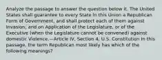 Analyze the passage to answer the question below it. The United States shall guarantee to every State in this Union a Republican Form of Government, and shall protect each of them against Invasion; and on Application of the Legislature, or of the Executive (when the Legislature cannot be convened) against domestic Violence.—Article IV, Section 4, U.S. Constitution In this passage, the term Republican most likely has which of the following meanings?