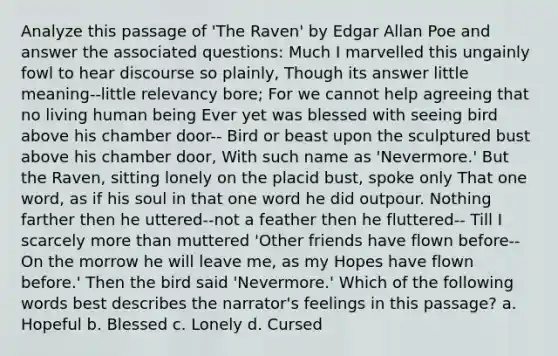 Analyze this passage of 'The Raven' by Edgar Allan Poe and answer the associated questions: Much I marvelled this ungainly fowl to hear discourse so plainly, Though its answer little meaning--little relevancy bore; For we cannot help agreeing that no living human being Ever yet was blessed with seeing bird above his chamber door-- Bird or beast upon the sculptured bust above his chamber door, With such name as 'Nevermore.' But the Raven, sitting lonely on the placid bust, spoke only That one word, as if his soul in that one word he did outpour. Nothing farther then he uttered--not a feather then he fluttered-- Till I scarcely more than muttered 'Other friends have flown before-- On the morrow he will leave me, as my Hopes have flown before.' Then the bird said 'Nevermore.' Which of the following words best describes the narrator's feelings in this passage? a. Hopeful b. Blessed c. Lonely d. Cursed