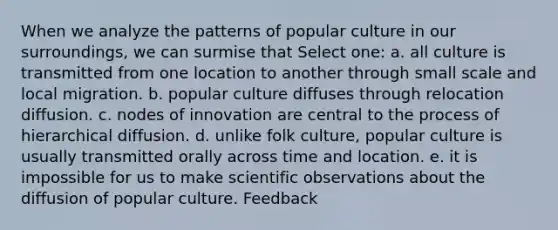 When we analyze the patterns of popular culture in our surroundings, we can surmise that Select one: a. all culture is transmitted from one location to another through small scale and local migration. b. popular culture diffuses through relocation diffusion. c. nodes of innovation are central to the process of hierarchical diffusion. d. unlike folk culture, popular culture is usually transmitted orally across time and location. e. it is impossible for us to make scientific observations about the diffusion of popular culture. Feedback