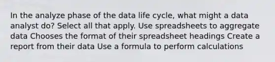 In the analyze phase of the data life cycle, what might a data analyst do? Select all that apply. Use spreadsheets to aggregate data Chooses the format of their spreadsheet headings Create a report from their data Use a formula to perform calculations