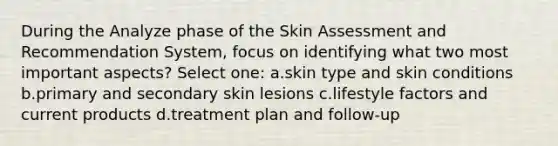 During the Analyze phase of the Skin Assessment and Recommendation System, focus on identifying what two most important aspects? Select one: a.skin type and skin conditions b.primary and secondary skin lesions c.lifestyle factors and current products d.treatment plan and follow-up