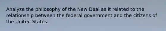 Analyze the philosophy of the New Deal as it related to the relationship between the federal government and the citizens of the United States.