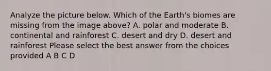 Analyze the picture below. Which of the Earth's biomes are missing from the image above? A. polar and moderate B. continental and rainforest C. desert and dry D. desert and rainforest Please select the best answer from the choices provided A B C D