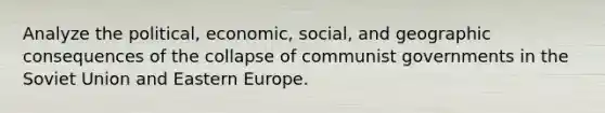 Analyze the political, economic, social, and geographic consequences of the collapse of communist governments in the Soviet Union and Eastern Europe.