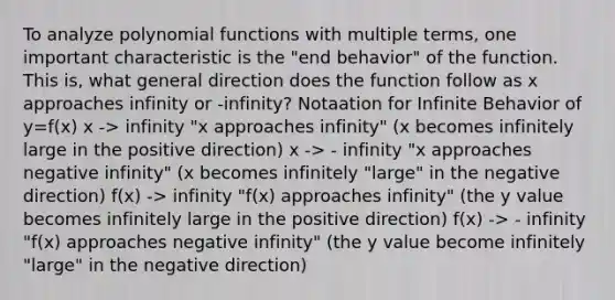 To analyze polynomial functions with multiple terms, one important characteristic is the "end behavior" of the function. This is, what general direction does the function follow as x approaches infinity or -infinity? Notaation for Infinite Behavior of y=f(x) x -> infinity "x approaches infinity" (x becomes infinitely large in the positive direction) x -> - infinity "x approaches negative infinity" (x becomes infinitely "large" in the negative direction) f(x) -> infinity "f(x) approaches infinity" (the y value becomes infinitely large in the positive direction) f(x) -> - infinity "f(x) approaches negative infinity" (the y value become infinitely "large" in the negative direction)