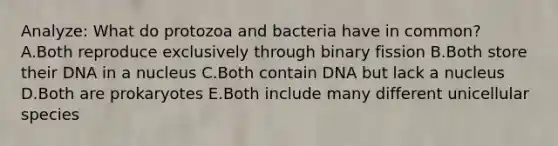 Analyze: What do protozoa and bacteria have in common? A.Both reproduce exclusively through binary fission B.Both store their DNA in a nucleus C.Both contain DNA but lack a nucleus D.Both are prokaryotes E.Both include many different unicellular species