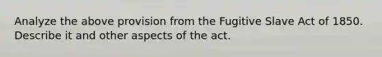 Analyze the above provision from the Fugitive Slave Act of 1850. Describe it and other aspects of the act.